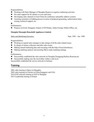Responsibilities:
 Working with Sales Manager of Shanghai Region to organize marketing activities.
 Pre-sales support for SI, dealers or even end-users.
 Developing sales channels in East China for conference and public address systems.
 Assisting customers in bidding process in terms of proposal-generating, authorization letter-
issuing, technical support, etc.

Performances:
 Projects involved: Hongqiao Airport, CCB Wuhan, Anhui Foreign Affairs Office, etc.
Shanghai Shuanglu Household Appliances Limited.
Sales and Marketing Executive Sept. 1995 – Jan. 1998
Responsibilities:
 Working as reginal sales manager to take charge of all the sales related issues.
 In charge of money collection and after-sales issues.
 Making annual marketing plan and executing with the help of local distributors.
 Making markting analysis and assisting HQ to make markting strategy.

Performances:
 Successfully established the sales network in Chengdu,Chongqing,Dazhou,Wanxian,etc.
 Successfully making sure the receivables within a safe level.
Successfully established the service network in Sichuan.
Training
2001 sales training in Barco in Shanghai.
2003 sales training in Christie in China,Singapore and USA.
2010 SAP software training in SAP in Shanghai.
2013 Leadership training in Pentair
4
 