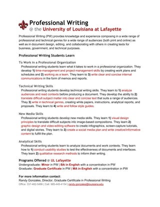 Professional Writing  
@ the University of Louisiana at Lafayette 
Professional Writing (PW) provides knowledge and experience composing in a wide range of 
professional and technical genres for a wide range of audiences (both print and online) as 
well as in document design, editing, and collaborating with others in creating texts for 
business, government, and technical purposes. 
 
Professional Writing Students Learn 
 
To Work in a Professional Organization 
Professional writing students learn what it takes to work in a professional organization. They 
develop  1)  time­management and project management skills  by creating work plans and 
schedules and  2)   working as a team . They learn to  3)  write clear and concise internal 
communications  in the form of memos and reports.  
 
Technical Writing Skills 
Professional writing students develop technical writing skills. They learn to  1)   analyze 
audiences and read contexts  before producing a document. They develop the ability to  2)  
translate difficult subject matter into clear and concise text  that suits a range of audiences. 
They  3)   write in technical genres , creating white papers, instructions, analytical reports, and 
proposals. They learn to  4)   write and follow style guides .  
 
New Media Skills 
Professional writing students develop new media skills. They learn  1)  visual design 
principles  to translate difficult subjects into image­based compositions. They learn  2) 
graphic design and video­editing software  to create infographics, screen­capture tutorials, 
and digital stories. They learn to  3)   create a social media plan and write creative/informative 
content  to fulfill the plan.  
 
Analytical Skills   
Professional writing students learn to analyze documents and work contexts. They learn 
how to  1)  conduct usability studies  to test the effectiveness of documents and interfaces. 
They learn  2)  qualitative research methods  to inform their writing.  
Programs Offered @ UL Lafayette 
Undergraduate:   Minor  in PW  |  BA in English  with a concentration in PW 
Graduate:   Graduate Certificate  in PW  |  MA in English  with a concentration in PW 
 
For more information contact:  
Randy Gonzales, Director, Graduate Certificate in Professional Writing 
Office: 337­482­5486 | Cell: 985­445­4154 |  randy.gonzales@louisiana.edu 
 