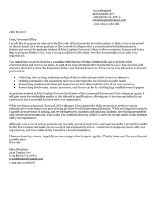 Erica Shephard
3235 Caspian Ave.
Long Beach, CA. 90810
ericadshephard@gmail.com
1-562-265-9108(cell)
June 16, 2016
Dear, Personnel Office
I would like to expressmy interest in the Entry-levelEnvironmentalScientist position in that youhave advertised
on the job board. Asa recent graduate of the General ArtsDegree with a concentrationin Environmentalin
Science and soonto be graduate student of John Hopkins University Master of Environmental Science and Policy
degree program I believe that, I am a strong candidate for the Entry-levelEnvironmental position with your
organization.
Youstated that youare lookingfor a candidate with that has effective writingskills and excellent verbal
communication and negotiation skills. As part of my concentrationof Environmental Science I have become well
educatedabout Environmental Regulation, Ethics, and Natural Resources. These course have allowedbe to become
proficient at:
 Collecting, interpreting, analyzing ecological data to determine possible ecosystem stressors.
 Drafting community risk assessment reports to determine the level of risk to public health.
 Researching environmental laws and regulation on both state and federal level for case scenarios.
 Researching biodiversity, natural resources, and climate cycles for drafting high detailed research papers.
As graduate student at John Hopkins UniversitiesMaster of Environmental Science and Policy degree program, I
will gain more knowledge that applies to this job and its qualifications, allowing me to become specialized in my
career as an Environmental Scientist with your organization.
While working as a Seasonal Clerk and Office Manager I have gained the skills necessary to performvarious
administrative tasks requiredas part of being an Entry-levelEnvironmentalScientist. While working these two jobs
I gained the experience of making, and reviewingreports, maintain and updating database, developingspreadsheet
and PowerPoint presentations. That is why I’m confident about my ability to carry out certain duties of this position
with your organization.
Although, I am a recent college graduate, my maturity, practicalexperience, and eagerness to be a productive worker
for the Environment will make me an excellent EnvironmentalScientist. I would love to begin my career with your
organization, and I’m confident that I would be a beneficialaddition.
I have enclosedmy resume, hopefully we can arrange a time to speak together. Thank youso much for your time and
consideration.
Sincerely,
Erica Shephard
3235 Caspian Ave.
Long Beach, CA. 90810
ericadshephard@gmail.com
1-562-265-9108(cell)
 