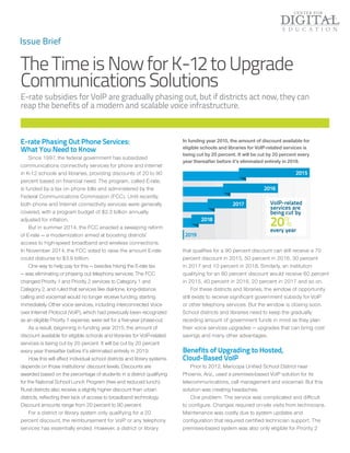 TheTimeisNowforK-12toUpgrade
CommunicationsSolutions
E-rate subsidies for VoIP are gradually phasing out, but if districts act now, they can
reap the benefits of a modern and scalable voice infrastructure.
Issue Brief
E-rate Phasing Out Phone Services:
What You Need to Know
Since 1997, the federal government has subsidized
communications connectivity services for phone and Internet
in K-12 schools and libraries, providing discounts of 20 to 90
percent based on financial need. The program, called E-rate,
is funded by a tax on phone bills and administered by the
Federal Communications Commission (FCC). Until recently,
both phone and Internet connectivity services were generally
covered, with a program budget of $2.3 billion annually,
adjusted for inflation.
But in summer 2014, the FCC enacted a sweeping reform
of E-rate — a modernization aimed at boosting districts’
access to high-speed broadband and wireless connections.
In November 2014, the FCC voted to raise the amount E-rate
could disburse to $3.9 billion.
One way to help pay for this — besides hiking the E-rate tax
— was eliminating or phasing out telephony services. The FCC
changed Priority 1 and Priority 2 services to Category 1 and
Category 2, and ruled that services like dial-tone, long-distance
calling and voicemail would no longer receive funding, starting
immediately. Other voice services, including interconnected Voice
over Internet Protocol (VoIP), which had previously been recognized
as an eligible Priority 1 expense, were set for a five-year phase-out.
As a result, beginning in funding year 2015, the amount of
discount available for eligible schools and libraries for VoIP-related
services is being cut by 20 percent. It will be cut by 20 percent
every year thereafter before it’s eliminated entirely in 2019.
How this will affect individual school districts and library systems
depends on those institutions’ discount levels. Discounts are
awarded based on the percentage of students in a district qualifying
for the National School Lunch Program (free and reduced lunch).
Rural districts also receive a slightly higher discount than urban
districts, reflecting their lack of access to broadband technology.
Discount amounts range from 20 percent to 90 percent.
For a district or library system only qualifying for a 20
percent discount, the reimbursement for VoIP or any telephony
services has essentially ended. However, a district or library
that qualifies for a 90 percent discount can still receive a 70
percent discount in 2015, 50 percent in 2016, 30 percent
in 2017 and 10 percent in 2018. Similarly, an institution
qualifying for an 80 percent discount would receive 60 percent
in 2015, 40 percent in 2016, 20 percent in 2017 and so on.
For these districts and libraries, the window of opportunity
still exists to receive significant government subsidy for VoIP
or other telephony services. But the window is closing soon.
School districts and libraries need to keep the gradually
receding amount of government funds in mind as they plan
their voice services upgrades — upgrades that can bring cost
savings and many other advantages.
Benefits of Upgrading to Hosted,
Cloud-Based VoIP
Prior to 2012, Maricopa Unified School District near
Phoenix, Ariz., used a premises-based VoIP solution for its
telecommunications, call management and voicemail. But this
solution was creating headaches.
One problem: The service was complicated and difficult
to configure. Changes required on-site visits from technicians.
Maintenance was costly due to system updates and
configuration that required certified technician support. The
premises-based system was also only eligible for Priority 2
In funding year 2015, the amount of discount available for
eligible schools and libraries for VoIP-related services is
being cut by 20 percent. It will be cut by 20 percent every
year thereafter before it’s eliminated entirely in 2019.
2015
2016
2017
2018
2019
VoIP-related
services are
being cut by
20%every year
 