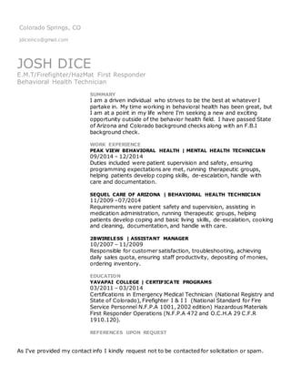 Colorado Springs, CO
jdiceinco@gmail.com
JOSH DICE
E.M.T/Firefighter/HazMat First Responder
Behavioral Health Technician
SUMMARY
I am a driven individual who strives to be the best at whatever I
partake in. My time working in behavioral health has been great, but
I am at a point in my life where I’m seeking a new and exciting
opportunity outside of the behavior health field. I have passed State
of Arizona and Colorado background checks along with an F.B.I
background check.
WORK EXPERIENCE
PEAK VIEW BEHAVIORAL HEALTH | MENTAL HEALTH TECHNICIAN
09/2014 – 12/2014
Duties included were patient supervision and safety, ensuring
programming expectations are met, running therapeutic groups,
helping patients develop coping skills, de-escalation, handle with
care and documentation.
SEQUEL CARE OF ARIZONA | BEHAVIORAL HEALTH TECHNICIAN
11/2009 –07/2014
Requirements were patient safety and supervision, assisting in
medication administration, running therapeutic groups, helping
patients develop coping and basic living skills, de-escalation, cooking
and cleaning, documentation, and handle with care.
2BWIRELESS | ASSISTANT MANAGER
10/2007 – 11/2009
Responsible for customer satisfaction, troubleshooting, achieving
daily sales quota, ensuring staff productivity, depositing of monies,
ordering inventory.
EDUCATION
YAVAPAI COLLEGE | CERTIFICATE PROGRAMS
03/2011 – 03/2014
Certifications in Emergency Medical Technician (National Registry and
State of Colorado), Firefighter I & I I (National Standard for Fire
Service Personnel N.F.P.A 1001, 2002 edition) Hazardous Materials
First Responder Operations (N.F.P.A 472 and O.C.H.A 29 C.F.R
1910.120).
REFERENCES UPON REQUEST
As I’ve provided my contact info I kindly request not to be contacted for solicitation or spam.
 