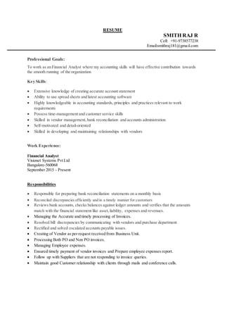RESUME
SMITH RAJ R
Cell: +91-9738577238
Email:smithraj181@gmail.com
Professional Goals:
To work as an Financial Analyst where my accounting skills will have effective contribution towards
the smooth running of the organization
Key Skills:
 Extensive knowledge of creating accurate account statement
 Ability to use spread sheets and latest accounting software
 Highly knowledgeable in accounting standards, principles and practices relevant to work
requirements
 Possess time-management and customer service skills
 Skilled in vendor management, bank reconciliation and accounts administration
 Self-motivated and detail-oriented
 Skilled in developing and maintaining relationships with vendors
Work Experience:
Financial Analyst
Visionet Systems Pvt Ltd
Bangalore-560068
September 2015 - Present
Responsibilities
 Responsible for preparing bank reconciliation statements on a monthly basis
 Reconciled discrepancies efficiently and in a timely manner for customers
 Reviews bank accounts, checks balances against ledger amounts and verifies that the amounts
match with the financial statement like asset,liability, expenses and revenues.
 Managing the Accurate and timely processing of Invoices.
 Resolved bill discrepancies by communicating with vendors and purchase department
 Rectified and solved escalated accounts payable issues.
 Creating of Vendor as per request received from Business Unit.
 Processing Both PO and Non PO invoices.
 Managing Employee expenses.
 Ensured timely payment of vendor invoices and Prepare employee expenses report.
 Follow up with Suppliers that are not responding to invoice queries.
 Maintain good Customer relationship with clients through mails and conference calls.
 