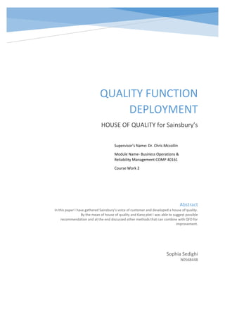 QUALITY FUNCTION
DEPLOYMENT
HOUSE OF QUALITY for Sainsbury’s
Sophia Sedighi
N0568448
Abstract
In this paper I have gathered Sainsbury’s voice of customer and developed a house of quality.
By the mean of house of quality and Kano plot I was able to suggest possible
recommendation and at the end discussed other methods that can combine with QFD for
improvement.
Supervisor’s Name: Dr. Chris Mccollin
Module Name- Business Operations &
Reliability Management COMP 40161
Course Work 2
 