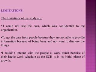 LIMITATIONS
The limitations of my study are:
• I could not use the data, which was confidential to the
organization.
•To get the data from people because they are not able to provide
information because of being busy and not want to disclose the
things.
•I couldn’t interact with the people at work much because of
their hectic work schedule as the SCH is in its initial phase of
growth.
 