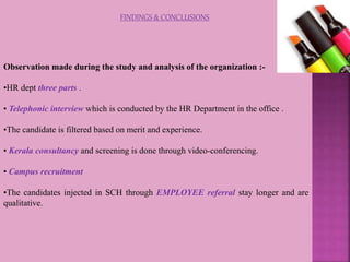 FINDINGS & CONCLUSIONS
Observation made during the study and analysis of the organization :-
•HR dept three parts .
• Telephonic interview which is conducted by the HR Department in the office .
•The candidate is filtered based on merit and experience.
• Kerala consultancy and screening is done through video-conferencing.
• Campus recruitment
•The candidates injected in SCH through EMPLOYEE referral stay longer and are
qualitative.
 
