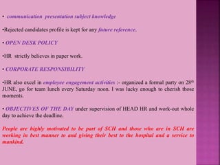• communication presentation subject knowledge
•Rejected candidates profile is kept for any future reference.
• OPEN DESK POLICY
•HR strictly believes in paper work.
• CORPORATE RESPONSIBILITY
•HR also excel in employee engagement activities :- organized a formal party on 28th
JUNE, go for team lunch every Saturday noon. I was lucky enough to cherish those
moments.
• OBJECTIVES OF THE DAY under supervision of HEAD HR and work-out whole
day to achieve the deadline.
People are highly motivated to be part of SCH and those who are in SCH are
working in best manner to and giving their best to the hospital and a service to
mankind.
 