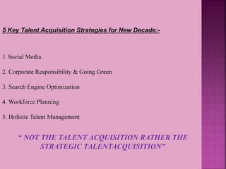 “ NOT THE TALENT ACQUISITION RATHER THE
STRATEGIC TALENTACQUISITION”
5 Key Talent Acquisition Strategies for New Decade:-
1.Social Media
2. Corporate Responsibility & Going Green
3. Search Engine Optimization
4. Workforce Planning
5. Holistic Talent Management
 
