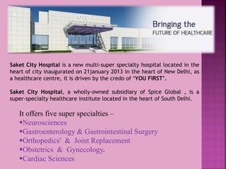 Saket City Hospital is a new multi-super specialty hospital located in the
heart of city inaugurated on 21january 2013 in the heart of New Delhi, as
a healthcare centre, it is driven by the credo of ‘YOU FIRST’.
Saket City Hospital, a wholly-owned subsidiary of Spice Global , is a
super-specialty healthcare institute located in the heart of South Delhi.
It offers five super specialties –
Neurosciences
Gastroenterology & Gastrointestinal Surgery
Orthopedics' & Joint Replacement
Obstetrics & Gynecology.
Cardiac Sciences
 