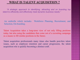 WHAT IS TALENT ACQUISITION ?
“A strategic approach to identifying, attracting and on boarding top
talent to efficiently and effectively meet dynamic business needs.”
Talent Acquisition takes a long-term view of not only filling positions
today, but also using the candidates that come out of a recruiting campaign
as a means to fill similar positions in the future.
Talent acquisition professionals many times also handle post-hire talent
issues, such as employee retention and career progression, the talent
acquisition role is quickly becoming a distinct craft.
An umbrella which includes Workforce Planning, Recruitment, and
Selection, On-boarding .
 