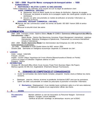 1991 – 2006 Royal Air Maroc -compagnie de transport aérien - 1600
Collaborateurs
 RESPONSABLE RELATION CLIENTS AU SMQ (2005/2006)
Veille à l’élaboration des méthodes et les moyens de suivi du degré de satisfaction client
AGENT COMMERCIAL (2003/2005) :
Représenter Royal Air Maroc auprès de son réseau de distribution –Agences de voyages-
Promouvoir les produits et services de la compagnie auprès des clients grands comptes via les
distributeurs
Assurer une veille concurrentielle en matière de tarification et remonter l’information au
Marketing et Pricing
PERSONNEL NAVIGANT COMMERCIAL (1991/2003) :
 Effectuer des vols commerciaux suivant les normes de Qualité ISO 9001 Version 2000 et service
clientèle.
Assurer la sécurité à bord des avions
FORMATION
2006 - 2008 Formation initiale : Diplôme Obtenu Master II- COMEX- Commerce et Management des Affaires
Internationales – Lille 1
Option Monde : Gestion Des Ressources Humaines Project Management international, Logistique
Internationale, Marketing Stratégique et Opérationnel, Financement du commerce International-
Achats à l’international.
2003 - 2005 Double diplomation Master I en Administration des Entreprises de L’IAE de Poitiers.
Autres formations et séminaires :
Juin 2006 Formation en Audit Qualité Interne Iso 9001 version 2000
Octobre 2006 Séminaires en intelligence économique dispensés à L’Université de Lille1
 LANGUES
Arabe : Langue maternelle.
Français : Courant
Anglais : Courant (Séjour linguistique de 6 mois à Boston Massachussetts et Orlando en Floride)
Licence en Langue et Civilisation Anglaises obtenue en 2001.
Espagnol : Notions
 INFORMATIQUE
Windows XP, Microsoft Office (Word, Excel, Access, Power Point, Business Object, Ms Project).
Maitrise Logiciels AS 400, ILO, Sogetradenet (Paiements Banque/ Fournisseurs).
DOMAINES DE COMPETENCES ET CONNAISSANCES
 Suivre les commandes des clients Grands Comptes, prospecter d’autres clients et fidéliser les clients
existants.
 Développer, prescrire, informer et animer le portefeuille Architectes & BET ainsi que les promoteurs.
 Opérer une veille concurrentielle en matière de prescription & promotion et remonter l’information.
 Réalisations : Développement d’une clientèle haute contribution grâce à un fort sens relationnel,
une fidélisation adaptée et une segmentation affinée des clients.
 DIVERS
Vie associative Membre adhérent au sein de l’association du Personnel Navigant Commercial
Loisirs Natation- Voyages- Lecture diversifiée
Certificat de sécurité- sauvetage en aéronautique reconnu par la DGAC.
 