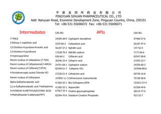 Intermediates CAS NO. APIs CAS NO.
7-TMCA 24209-38-9 Cephapirin benzathine 97468-37-6
2-Ethoxy-1-naphthoic acid 2224-00-2 Cefazedone acid 56187-47-4
3,5-Dichloro-4-pyridone-N-acetic acid 56187-37-2 Nafcillin acid 147-52-4
3,5-Dichloro-4-pyridinone 17228-70-5 Nafcillin sodium 7177-50-6
4-Hydroxypyridine 626-64-2 Cefteram acid 82547-58-8
Parent nucleus of cefazedone (7-TDA) 30246-33-4 Cefapirin acid 21593-23-7
Parent nucleus of Cefpodoxime(7-AMCA) 24701-69-1 Cephapirin sodium 24356-60-3
Parent nucleus of Cefteram(7-MTA) 82549-51-7 Cefepime HCL 107648-80-6
4-Pyridylmercapto acetyl Chloride HCl 27230-51-9 Cefodizime acid 69739-16-8
Parent nucleus of Cefozopran 197897-11-3Cefmenoxime hydrochloride 75738-58-8
Alpha-Sulfophenylacetic acid 41360-32-1 Boc-Cefcapene.DIPA 153012-37-4
(L)-α-Sulfophenylacetic acid Triethylamine 41360-32-1 Aspoxicillin 63358-49-6
4-HYDROXY-6-METHYLNICOTINIC ACID 67367-33-3 Choline glycerophosphate 28319-77-9
4-Methylthiazole-5-aldehyde(FMT) 82294-70-0 Disodium Creatine Phosphate 922-32-7
平 原 县 四 环 药 业 有 限 公 司
PINGYUAN SIHUAN PHARMACEUTICAL CO., LTD
Add: Nanyuan Road, Economic Development Zone, Pingyuan Country, China, 250101
Tel: +86-531-55696072 Fax: +86-531-55696071
 