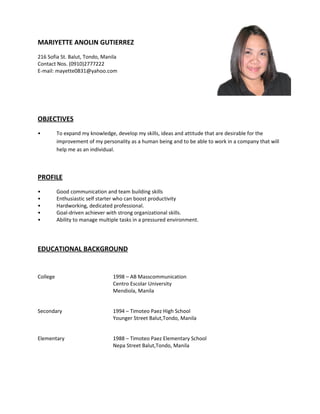 MARIYETTE ANOLIN GUTIERREZ
216 Sofia St. Balut, Tondo, Manila
Contact Nos. (0910)2777222
E-mail: mayette0831@yahoo.com
OBJECTIVES
• To expand my knowledge, develop my skills, ideas and attitude that are desirable for the
improvement of my personality as a human being and to be able to work in a company that will
help me as an individual.
PROFILE
• Good communication and team building skills
• Enthusiastic self starter who can boost productivity
• Hardworking, dedicated professional.
• Goal-driven achiever with strong organizational skills.
• Ability to manage multiple tasks in a pressured environment.
EDUCATIONAL BACKGROUND
College 1998 – AB Masscommunication
Centro Escolar University
Mendiola, Manila
Secondary 1994 – Timoteo Paez High School
Younger Street Balut,Tondo, Manila
Elementary 1988 – Timoteo Paez Elementary School
Nepa Street Balut,Tondo, Manila
 