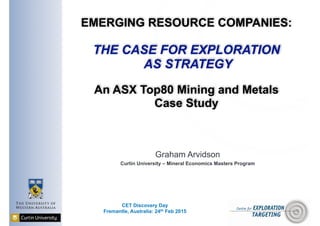 EMERGING RESOURCE COMPANIES: 
 
THE CASE FOR EXPLORATION 
AS STRATEGY 
 
An ASX Top80 Mining and Metals
Case Study
Graham Arvidson
Curtin University – Mineral Economics Masters Program
CET Discovery Day
Fremantle, Australia: 24th Feb 2015
 