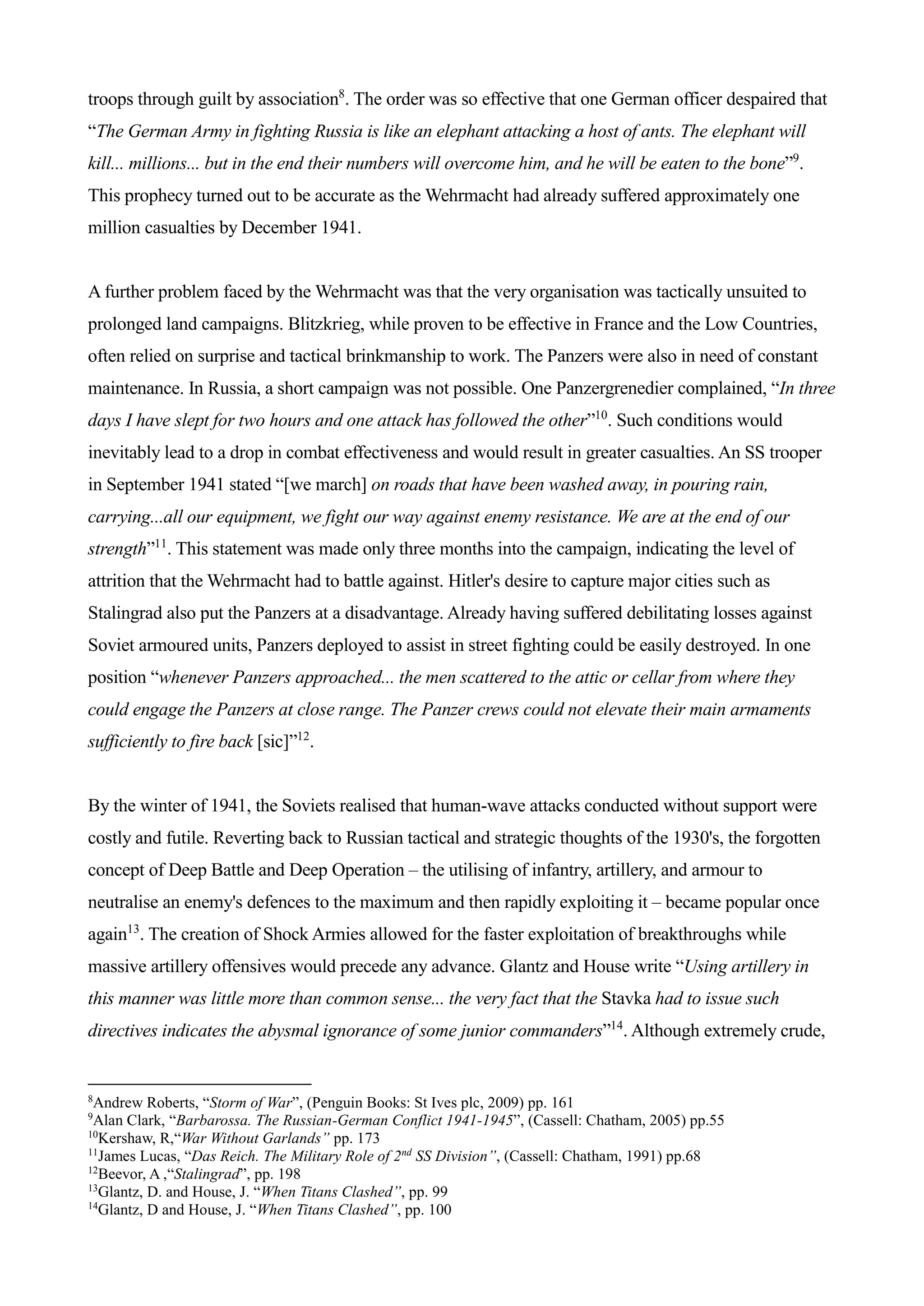 troops through guilt by association8
. The order was so effective that one German officer despaired that
“The German Army in fighting Russia is like an elephant attacking a host of ants. The elephant will
kill... millions... but in the end their numbers will overcome him, and he will be eaten to the bone”9
.
This prophecy turned out to be accurate as the Wehrmacht had already suffered approximately one
million casualties by December 1941.
A further problem faced by the Wehrmacht was that the very organisation was tactically unsuited to
prolonged land campaigns. Blitzkrieg, while proven to be effective in France and the Low Countries,
often relied on surprise and tactical brinkmanship to work. The Panzers were also in need of constant
maintenance. In Russia, a short campaign was not possible. One Panzergrenedier complained, “In three
days I have slept for two hours and one attack has followed the other”10
. Such conditions would
inevitably lead to a drop in combat effectiveness and would result in greater casualties. An SS trooper
in September 1941 stated “[we march] on roads that have been washed away, in pouring rain,
carrying...all our equipment, we fight our way against enemy resistance. We are at the end of our
strength”11
. This statement was made only three months into the campaign, indicating the level of
attrition that the Wehrmacht had to battle against. Hitler's desire to capture major cities such as
Stalingrad also put the Panzers at a disadvantage. Already having suffered debilitating losses against
Soviet armoured units, Panzers deployed to assist in street fighting could be easily destroyed. In one
position “whenever Panzers approached... the men scattered to the attic or cellar from where they
could engage the Panzers at close range. The Panzer crews could not elevate their main armaments
sufficiently to fire back [sic]”12
.
By the winter of 1941, the Soviets realised that human-wave attacks conducted without support were
costly and futile. Reverting back to Russian tactical and strategic thoughts of the 1930's, the forgotten
concept of Deep Battle and Deep Operation – the utilising of infantry, artillery, and armour to
neutralise an enemy's defences to the maximum and then rapidly exploiting it – became popular once
again13
. The creation of Shock Armies allowed for the faster exploitation of breakthroughs while
massive artillery offensives would precede any advance. Glantz and House write “Using artillery in
this manner was little more than common sense... the very fact that the Stavka had to issue such
directives indicates the abysmal ignorance of some junior commanders”14
. Although extremely crude,
8
Andrew Roberts, “Storm of War”, (Penguin Books: St Ives plc, 2009) pp. 161
9
Alan Clark, “Barbarossa. The Russian-German Conflict 1941-1945”, (Cassell: Chatham, 2005) pp.55
10
Kershaw, R,“War Without Garlands” pp. 173
11
James Lucas, “Das Reich. The Military Role of 2nd
SS Division”, (Cassell: Chatham, 1991) pp.68
12
Beevor, A ,“Stalingrad”, pp. 198
13
Glantz, D. and House, J. “When Titans Clashed”, pp. 99
14
Glantz, D and House, J. “When Titans Clashed”, pp. 100
 