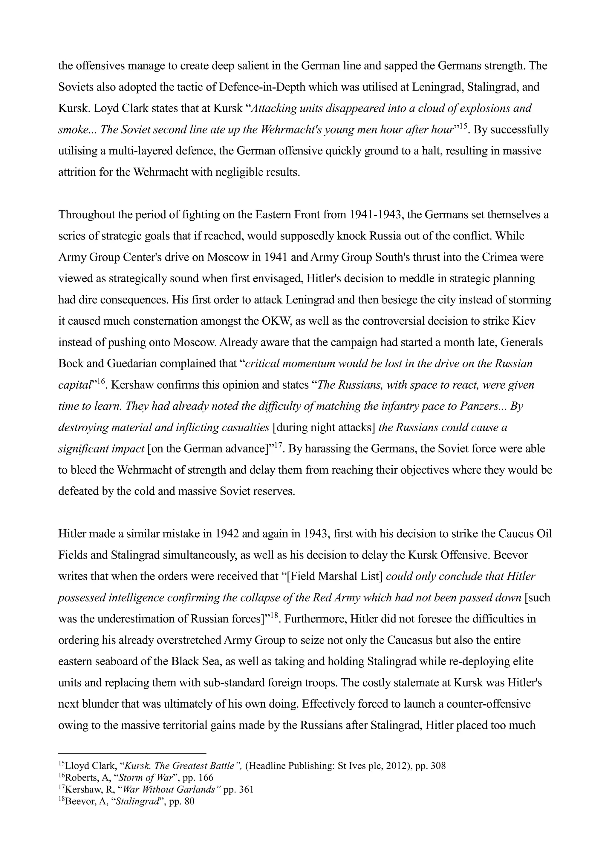 the offensives manage to create deep salient in the German line and sapped the Germans strength. The
Soviets also adopted the tactic of Defence-in-Depth which was utilised at Leningrad, Stalingrad, and
Kursk. Loyd Clark states that at Kursk “Attacking units disappeared into a cloud of explosions and
smoke... The Soviet second line ate up the Wehrmacht's young men hour after hour”15
. By successfully
utilising a multi-layered defence, the German offensive quickly ground to a halt, resulting in massive
attrition for the Wehrmacht with negligible results.
Throughout the period of fighting on the Eastern Front from 1941-1943, the Germans set themselves a
series of strategic goals that if reached, would supposedly knock Russia out of the conflict. While
Army Group Center's drive on Moscow in 1941 and Army Group South's thrust into the Crimea were
viewed as strategically sound when first envisaged, Hitler's decision to meddle in strategic planning
had dire consequences. His first order to attack Leningrad and then besiege the city instead of storming
it caused much consternation amongst the OKW, as well as the controversial decision to strike Kiev
instead of pushing onto Moscow. Already aware that the campaign had started a month late, Generals
Bock and Guedarian complained that “critical momentum would be lost in the drive on the Russian
capital”16
. Kershaw confirms this opinion and states “The Russians, with space to react, were given
time to learn. They had already noted the difficulty of matching the infantry pace to Panzers... By
destroying material and inflicting casualties [during night attacks] the Russians could cause a
significant impact [on the German advance]”17
. By harassing the Germans, the Soviet force were able
to bleed the Wehrmacht of strength and delay them from reaching their objectives where they would be
defeated by the cold and massive Soviet reserves.
Hitler made a similar mistake in 1942 and again in 1943, first with his decision to strike the Caucus Oil
Fields and Stalingrad simultaneously, as well as his decision to delay the Kursk Offensive. Beevor
writes that when the orders were received that “[Field Marshal List] could only conclude that Hitler
possessed intelligence confirming the collapse of the Red Army which had not been passed down [such
was the underestimation of Russian forces]”18
. Furthermore, Hitler did not foresee the difficulties in
ordering his already overstretched Army Group to seize not only the Caucasus but also the entire
eastern seaboard of the Black Sea, as well as taking and holding Stalingrad while re-deploying elite
units and replacing them with sub-standard foreign troops. The costly stalemate at Kursk was Hitler's
next blunder that was ultimately of his own doing. Effectively forced to launch a counter-offensive
owing to the massive territorial gains made by the Russians after Stalingrad, Hitler placed too much
15
Lloyd Clark, “Kursk. The Greatest Battle”, (Headline Publishing: St Ives plc, 2012), pp. 308
16
Roberts, A, “Storm of War”, pp. 166
17
Kershaw, R, “War Without Garlands” pp. 361
18
Beevor, A, “Stalingrad”, pp. 80
 