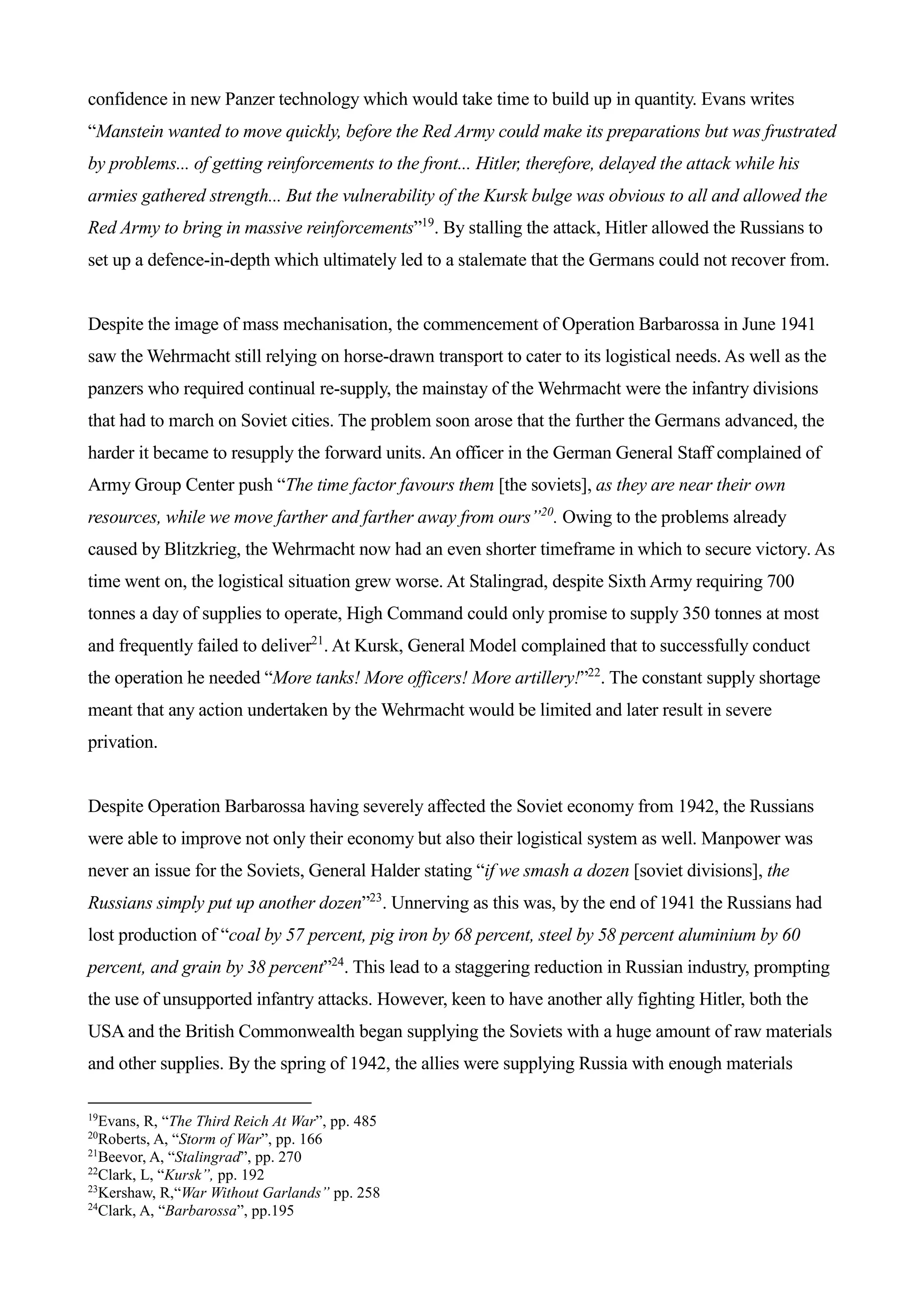 confidence in new Panzer technology which would take time to build up in quantity. Evans writes
“Manstein wanted to move quickly, before the Red Army could make its preparations but was frustrated
by problems... of getting reinforcements to the front... Hitler, therefore, delayed the attack while his
armies gathered strength... But the vulnerability of the Kursk bulge was obvious to all and allowed the
Red Army to bring in massive reinforcements”19
. By stalling the attack, Hitler allowed the Russians to
set up a defence-in-depth which ultimately led to a stalemate that the Germans could not recover from.
Despite the image of mass mechanisation, the commencement of Operation Barbarossa in June 1941
saw the Wehrmacht still relying on horse-drawn transport to cater to its logistical needs. As well as the
panzers who required continual re-supply, the mainstay of the Wehrmacht were the infantry divisions
that had to march on Soviet cities. The problem soon arose that the further the Germans advanced, the
harder it became to resupply the forward units. An officer in the German General Staff complained of
Army Group Center push “The time factor favours them [the soviets], as they are near their own
resources, while we move farther and farther away from ours”20
. Owing to the problems already
caused by Blitzkrieg, the Wehrmacht now had an even shorter timeframe in which to secure victory. As
time went on, the logistical situation grew worse. At Stalingrad, despite Sixth Army requiring 700
tonnes a day of supplies to operate, High Command could only promise to supply 350 tonnes at most
and frequently failed to deliver21
. At Kursk, General Model complained that to successfully conduct
the operation he needed “More tanks! More officers! More artillery!”22
. The constant supply shortage
meant that any action undertaken by the Wehrmacht would be limited and later result in severe
privation.
Despite Operation Barbarossa having severely affected the Soviet economy from 1942, the Russians
were able to improve not only their economy but also their logistical system as well. Manpower was
never an issue for the Soviets, General Halder stating “if we smash a dozen [soviet divisions], the
Russians simply put up another dozen”23
. Unnerving as this was, by the end of 1941 the Russians had
lost production of “coal by 57 percent, pig iron by 68 percent, steel by 58 percent aluminium by 60
percent, and grain by 38 percent”24
. This lead to a staggering reduction in Russian industry, prompting
the use of unsupported infantry attacks. However, keen to have another ally fighting Hitler, both the
USA and the British Commonwealth began supplying the Soviets with a huge amount of raw materials
and other supplies. By the spring of 1942, the allies were supplying Russia with enough materials
19
Evans, R, “The Third Reich At War”, pp. 485
20
Roberts, A, “Storm of War”, pp. 166
21
Beevor, A, “Stalingrad”, pp. 270
22
Clark, L, “Kursk”, pp. 192
23
Kershaw, R,“War Without Garlands” pp. 258
24
Clark, A, “Barbarossa”, pp.195
 