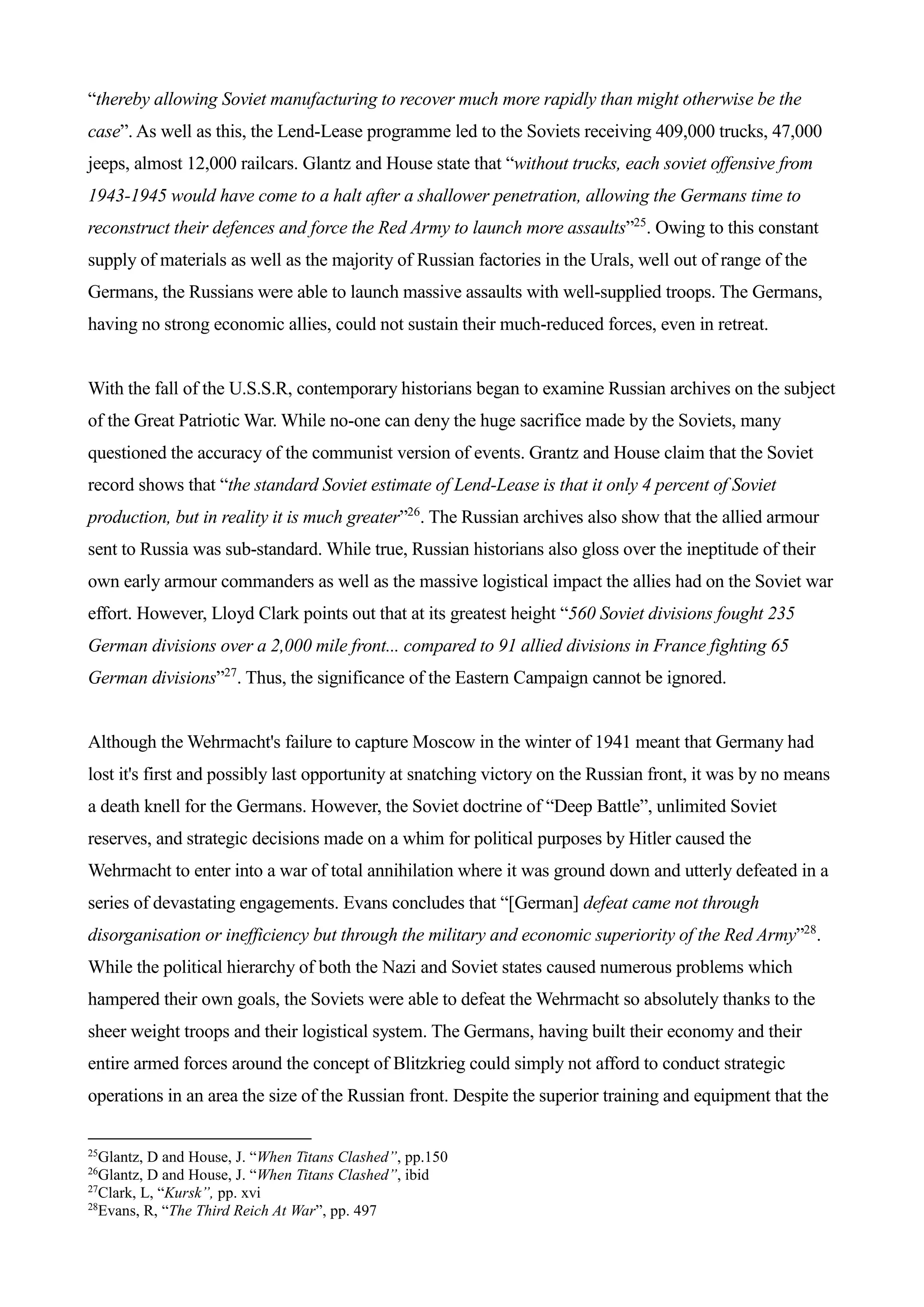 “thereby allowing Soviet manufacturing to recover much more rapidly than might otherwise be the
case”. As well as this, the Lend-Lease programme led to the Soviets receiving 409,000 trucks, 47,000
jeeps, almost 12,000 railcars. Glantz and House state that “without trucks, each soviet offensive from
1943-1945 would have come to a halt after a shallower penetration, allowing the Germans time to
reconstruct their defences and force the Red Army to launch more assaults”25
. Owing to this constant
supply of materials as well as the majority of Russian factories in the Urals, well out of range of the
Germans, the Russians were able to launch massive assaults with well-supplied troops. The Germans,
having no strong economic allies, could not sustain their much-reduced forces, even in retreat.
With the fall of the U.S.S.R, contemporary historians began to examine Russian archives on the subject
of the Great Patriotic War. While no-one can deny the huge sacrifice made by the Soviets, many
questioned the accuracy of the communist version of events. Grantz and House claim that the Soviet
record shows that “the standard Soviet estimate of Lend-Lease is that it only 4 percent of Soviet
production, but in reality it is much greater”26
. The Russian archives also show that the allied armour
sent to Russia was sub-standard. While true, Russian historians also gloss over the ineptitude of their
own early armour commanders as well as the massive logistical impact the allies had on the Soviet war
effort. However, Lloyd Clark points out that at its greatest height “560 Soviet divisions fought 235
German divisions over a 2,000 mile front... compared to 91 allied divisions in France fighting 65
German divisions”27
. Thus, the significance of the Eastern Campaign cannot be ignored.
Although the Wehrmacht's failure to capture Moscow in the winter of 1941 meant that Germany had
lost it's first and possibly last opportunity at snatching victory on the Russian front, it was by no means
a death knell for the Germans. However, the Soviet doctrine of “Deep Battle”, unlimited Soviet
reserves, and strategic decisions made on a whim for political purposes by Hitler caused the
Wehrmacht to enter into a war of total annihilation where it was ground down and utterly defeated in a
series of devastating engagements. Evans concludes that “[German] defeat came not through
disorganisation or inefficiency but through the military and economic superiority of the Red Army”28
.
While the political hierarchy of both the Nazi and Soviet states caused numerous problems which
hampered their own goals, the Soviets were able to defeat the Wehrmacht so absolutely thanks to the
sheer weight troops and their logistical system. The Germans, having built their economy and their
entire armed forces around the concept of Blitzkrieg could simply not afford to conduct strategic
operations in an area the size of the Russian front. Despite the superior training and equipment that the
25
Glantz, D and House, J. “When Titans Clashed”, pp.150
26
Glantz, D and House, J. “When Titans Clashed”, ibid
27
Clark, L, “Kursk”, pp. xvi
28
Evans, R, “The Third Reich At War”, pp. 497
 