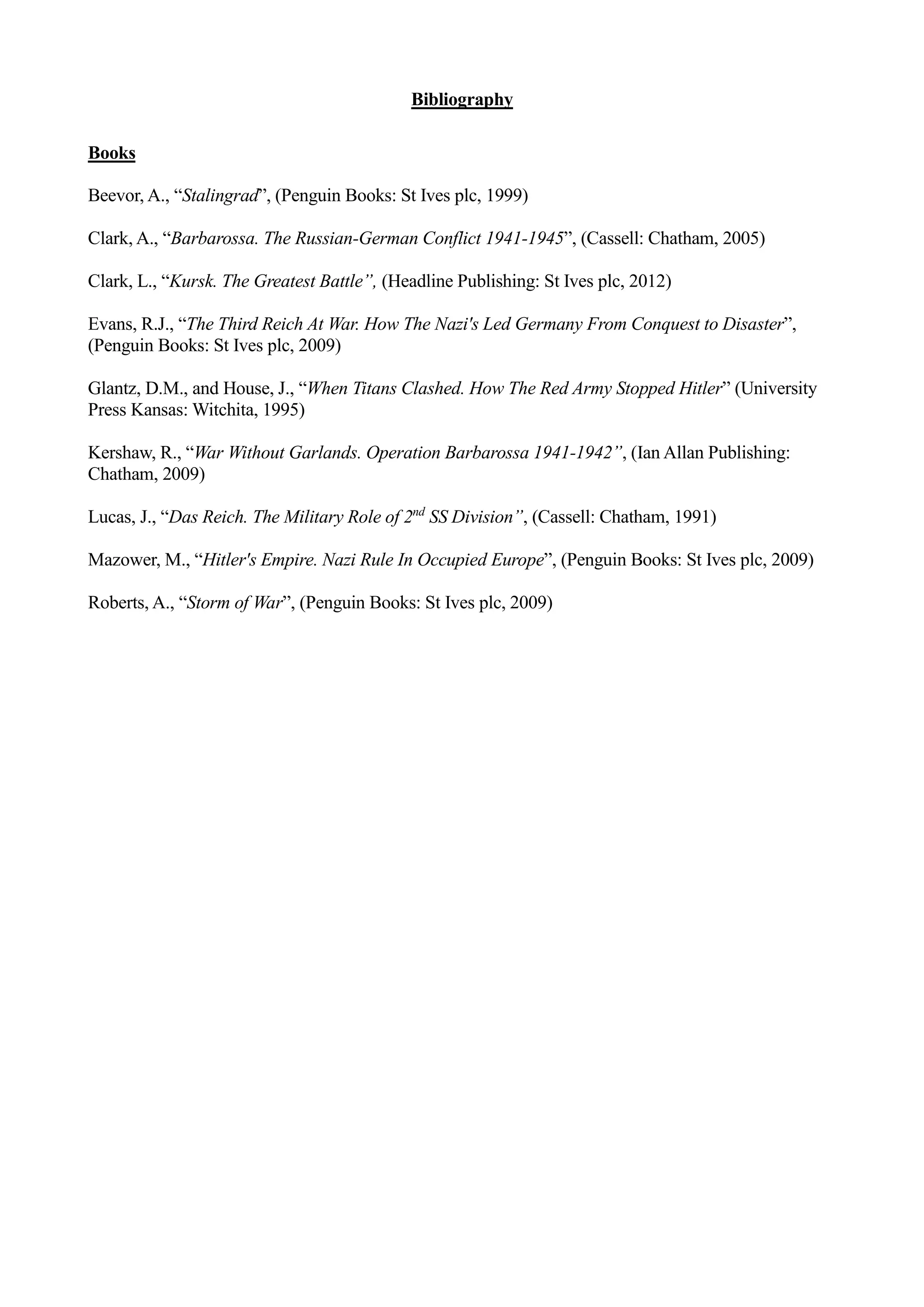Bibliography
Books
Beevor, A., “Stalingrad”, (Penguin Books: St Ives plc, 1999)
Clark, A., “Barbarossa. The Russian-German Conflict 1941-1945”, (Cassell: Chatham, 2005)
Clark, L., “Kursk. The Greatest Battle”, (Headline Publishing: St Ives plc, 2012)
Evans, R.J., “The Third Reich At War. How The Nazi's Led Germany From Conquest to Disaster”,
(Penguin Books: St Ives plc, 2009)
Glantz, D.M., and House, J., “When Titans Clashed. How The Red Army Stopped Hitler” (University
Press Kansas: Witchita, 1995)
Kershaw, R., “War Without Garlands. Operation Barbarossa 1941-1942”, (Ian Allan Publishing:
Chatham, 2009)
Lucas, J., “Das Reich. The Military Role of 2nd
SS Division”, (Cassell: Chatham, 1991)
Mazower, M., “Hitler's Empire. Nazi Rule In Occupied Europe”, (Penguin Books: St Ives plc, 2009)
Roberts, A., “Storm of War”, (Penguin Books: St Ives plc, 2009)
 