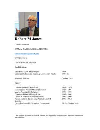 Robert M Jones
Contract Answers
47 Maple Road Horfield Bristol BS7 8RE.
contractanswers@outlook.com
(07990) 573516
Date of Birth: 16 July 1958
Qualifications
BSc Hons. UCW Aberystwyth 1980
Common Professional Exams & Law Society Finals 1981 - 83
Admitted Solicitor October 1985
Career1
Leaman Sparkes Article Clerk 1983 – 1985
Masons (now Pinsent Masons) Solicitor 1986 – 1991
Martyn Amey & Co Solicitor 1991 – 1993
Proprietor Robert M Jones & Co 1993 – 2002
Davies & Partners (Salaried Partner) 2002 – 2006
Bevans (latterly Bevans Bray Walker Limited) 2006 – 2012
Solicitor
Gregg Latchams LLP (Head of Department) 2012 – October 2016
1
Was held out as Partner at Davies & Partners, self-supervising roles since 1991. Specialist construction
law from 1986.
 