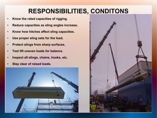 RESPONSIBILITIES, CONDITONS
● Know the rated capacities of rigging.
● Reduce capacities as sling angles increase.
● Know how hitches affect sling capacities.
● Use proper sling sets for the load.
● Protect slings from sharp surfaces.
● Test lift uneven loads for balance.
● Inspect all slings, chains, hooks, etc.
● Stay clear of raised loads.
 