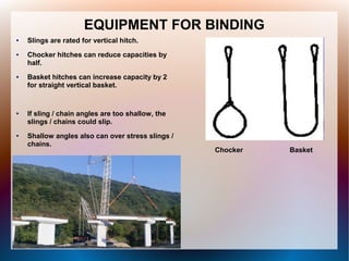 EQUIPMENT FOR BINDING
● Slings are rated for vertical hitch.
● Chocker hitches can reduce capacities by
half.
● Basket hitches can increase capacity by 2
for straight vertical basket.
● If sling / chain angles are too shallow, the
slings / chains could slip.
● Shallow angles also can over stress slings /
chains.
Chocker Basket
 