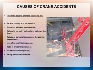 CAUSES OF CRANE ACCIDENTS
● The main causes of crane accidents are:
● lack of planing and supervision,
● incorrect siting or setup cranes,
● failure to cerrectly calculate or estimate the
load,
● failure of personel to carry out the correct
procedures,
● use of wrong liftinting gears,
● lack of proper maintenance,
● careless and complacent,
● faulty device or machines.
 