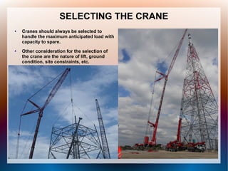 SELECTING THE CRANE
● Cranes should always be selected to
handle the maximum anticipated load with
capacity to spare.
● Other consideration for the selection of
the crane are the nature of lift, ground
condition, site constraints, etc.
 