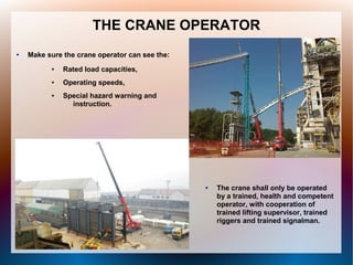 THE CRANE OPERATOR
● Make sure the crane operator can see the:
● Rated load capacities,
● Operating speeds,
● Special hazard warning and
instruction.
● The crane shall only be operated
by a trained, health and competent
operator, with cooperation of
trained lifting supervisor, trained
riggers and trained signalman.
 