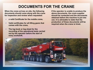 DOCUMENTS FOR THE CRANE
When the crane arrives on site, the following
documents should come along with the crane
for inspection and review when requested:
● a vaild Certificate for the mobile crane,
● Valid certificates for all lifting gears that
comes with the crane,
● The log book or log sheet for the
recording of the operational tests carried
out by the operator before the start of
every workshift.
If the operator is unable to produce the
above documents, the crane supplier
should be contacted and the documents
obtained before the machine is put into
use. It is advisable to state that the
production of these documents will be
required when the crane is hired.
 