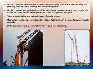 ● Mobile cranes are indispensable assistants in lifting heavy loads in the industry. They are
primarily used for lifting, lowering and transporting loads.
● Mobile cranes moved loads horizontally by swinging or traveling. Most of them consist of a
carrier and superstructure equipped with a boom, jib (optional) and hook.
● There are mechanical and hydraulic types of mobile cranes.
● Mechanical mobile cranes are also referred to as "conventional" crane and they have greater
capacity.
● Hydraulic cranes have greater mobility and require less setup time.
 