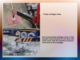 Proper outrigger setup
Not recommended outrigger setup. In this
situation load should be on the other side
of the crane, then the maximum pressure
will not be on this outrigger.
 