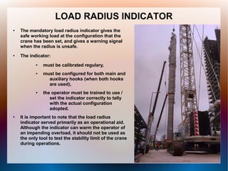 LOAD RADIUS INDICATOR
● The mandatory load radius indicator gives the
safe working load at the configuration that the
crane has been set, and gives a warning signal
when the radius is unsafe.
● The indicator:
● must be calibrated regulary,
● must be configured for both main and
auxiliary hooks (when both hooks
are used),
● the operator must be trained to use /
set the indicator correctly to tally
with the actual configuration
adopted.
● It is important to note that the load radius
indicator served primarily as an operational aid.
Although the indicator can warm the operator of
an impending overload, it should not be used as
the only tool to test the stability limit of the crane
during operations.
 