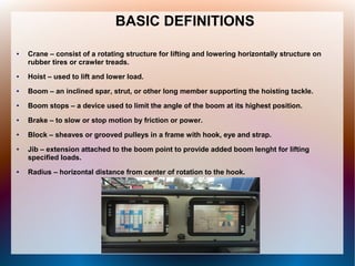 BASIC DEFINITIONS
● Crane – consist of a rotating structure for lifting and lowering horizontally structure on
rubber tires or crawler treads.
● Hoist – used to lift and lower load.
● Boom – an inclined spar, strut, or other long member supporting the hoisting tackle.
● Boom stops – a device used to limit the angle of the boom at its highest position.
● Brake – to slow or stop motion by friction or power.
● Block – sheaves or grooved pulleys in a frame with hook, eye and strap.
● Jib – extension attached to the boom point to provide added boom lenght for lifting
specified loads.
● Radius – horizontal distance from center of rotation to the hook.
 