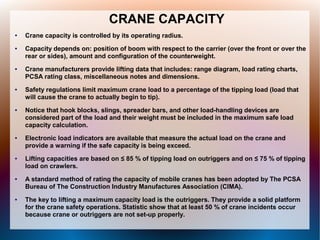 CRANE CAPACITY
● Crane capacity is controlled by its operating radius.
● Capacity depends on: position of boom with respect to the carrier (over the front or over the
rear or sides), amount and configuration of the counterweight.
● Crane manufacturers provide lifting data that includes: range diagram, load rating charts,
PCSA rating class, miscellaneous notes and dimensions.
● Safety regulations limit maximum crane load to a percentage of the tipping load (load that
will cause the crane to actually begin to tip).
● Notice that hook blocks, slings, spreader bars, and other load-handling devices are
considered part of the load and their weight must be included in the maximum safe load
capacity calculation.
● Electronic load indicators are available that measure the actual load on the crane and
provide a warning if the safe capacity is being exceed.
● Lifting capacities are based on ≤ 85 % of tipping load on outriggers and on ≤ 75 % of tipping
load on crawlers.
● A standard method of rating the capacity of mobile cranes has been adopted by The PCSA
Bureau of The Construction Industry Manufactures Association (CIMA).
● The key to lifting a maximum capacity load is the outriggers. They provide a solid platform
for the crane safety operations. Statistic show that at least 50 % of crane incidents occur
because crane or outriggers are not set-up properly.
 