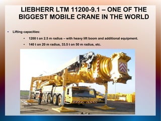 LIEBHERR LTM 11200-9.1 – ONE OF THE
BIGGEST MOBILE CRANE IN THE WORLD
● Lifting capacities:
● 1200 t on 2.5 m radius – with heavy lift boom and additional equipment.
● 140 t on 20 m radius, 33.5 t on 50 m radius, etc.
 