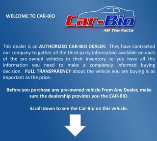 This dealer is an AUTHORIZED CAR-BIO DEALER. They have contracted
our company to gather all the third-party information available on each
of the pre-owned vehicles in their inventory so you have all the
information you need to make a completely informed buying
decision. FULL TRANSPARENCY about the vehicle you are buying is as
important as the price.
Before you purchase any pre-owned vehicle From Any Dealer, make
sure the dealership provides you the CAR-BIO.
Scroll down to see the Car-Bio on this vehicle.
WELCOME TO CAR-BIO
 