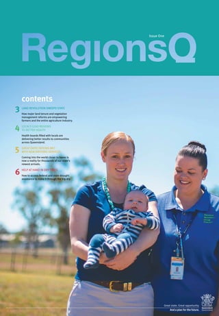 contents
3
4
5
6
LAND REVOLUTION SWEEPS STATE
How major land tenure and vegetation
management reforms are empowering
farmers and the entire agriculture industry.
LOCALS LEAD REGIONS
TO BETTER HEALTH
Health boards filled with locals are
delivering better results to communities
across Queensland.
GREAT EXPECTATIONS MET
WITH NEW BIRTHING SERVICES
Coming into the world closer to home is
now a reality for thousands of our state’s
newest arrivals.
HELP AT HAND IN DRY TIMES
How to access federal and state drought
assistance to make it through the big dry.
Issue One
 