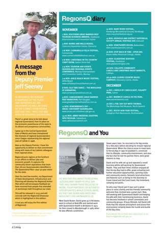 2 | 2014
diary
NOVEMBER
1 NOV: SOUTHERN GREAT BARRIER REEF
TOURISM BUSINESS AWARDS, Gladstone
Entertainment and Convention Centre
3 NOV: BURKE AND WILLS RODEO,
Cloncurry Equestrian Centre, Cloncurry
7-8 NOV: CUNNAMULLA FELLA FESTIVAL,
Cunnamulla
www.cunnamullafellafestival.com.au
7-8 NOV: CHRISTMAS IN THE COUNTRY
CRAFT SHOW, Gatton Shire Hall
7-9 NOV: TOURISM AND EVENTS
QUEENSLAND REGIONAL EVENTS
CONFERENCE, Mackay Entertainment
and Convention Centre, Mackay
7-9 NOV: AIRLIE BEACH MUSIC FESTIVAL,
Airlie Beach
www.airliebeachmusicfestival.com.au
8 NOV: OLD TIME DANCE – THE WOOLSHED
AT JONDARYAN,
www.jondaryanwoolshed.com.au
9 NOV: CANEGROWERS GREAT BARRIER
REEF MARATHON, Port Douglas
www.greatbarrierreefmarathon.com.au
11 NOV: REMEMBRANCE DAY –
ANZAC CENTENARY QUEENSLAND,
www.anzac100.initiatives.qld.gov.au
14-16 NOV: ABBEY MEDIEVAL JOUSTING
SPECTACULAR, Caboolture
www.abbeytournament.com
15 NOV: MARY RIVER FESTIVAL,
Kandanga Recreational Ground, Kandanga
www.maryriverfestival.org.au
15 NOV: EIDSVOLD AND DISTRICT HISTORICAL
SOCIETY ANNUAL HERITAGE DAY, Eidsvold
15 NOV: STANTHORPE ROCKS, Ballandean
www.stanthorperocks.com.au
16 NOV: STEP BACK IN TIME - OPEN DAY,
Boyne Valley Historical Cottage, Ubobo
23 NOV: GLADSTONE SEAFOOD
FESTIVAL, Gladstone
www.gladstoneregion.info
28 NOV: CALLIOPE COMMUNITY
CAROLS AND CHRISTMAS NIGHT MARKETS,
Calliope
28-30 NOV: ELDERS COUNTRY MUSIC
CAMPOUT, Discovery Centre, Ubobo
DECEMBER
14 DEC: CAROLS BY CANDLELIGHT, FOGARTY
PARK, Cairns
14 DEC: WARWICK CAROLS IN THE PARK,
www.warwickevents.com
26 DEC-2 FEB: DAY OUT WITH THOMAS,
The Workshops Rail Museum, North Ipswich
27 DEC: ROCKY NEW YEAR FESTIVAL,
Callaghan Park Racecourse, Rockhampton
and You
SO WHY DID YOU MOVE TO REGIONAL
QUEENSLAND? MANY PEOPLE SAY
THEY ARE DRAWN THERE BECAUSE OF
WORK, THEIR PARTNERS OR BUSINESS
OPPORTUNITIES WHILE OTHERS WERE,
AS THEY SAY, BORN AND BRED AND
WOULDN’T LIVE ANYWHERE ELSE.
Meet David Brown. David grew up in Brisbane,
went to school at Redcliffe and started work
with Queensland Health in Brisbane in 1973.
He then moved to Maryborough in 1985 when
he was offered a promotion.
Seven years later, he returned to the big smoke
for a few years before deciding he missed regional
Queensland. When the chance arose to move back
to Hervey Bay in 1991 he grabbed it, convinced
that its lifestyle, community environment, and also
the fact that he met his partner there, were great
reasons to stay.
David and his wife set up and operated a small
business whilst still working for Queensland
Health. They and their three children enjoyed all
that Hervey Bay had to offer; great schooling and
further education opportunities, sporting clubs
and community events, fantastic local attractions
and features such as being on the doorstep to
Fraser Island and the Coral Coast, the hinterland,
camping and parks.
So why stay? David said it was such a great
place to raise a family and the friendly community
welcome they received was a great start. Now,
still working with Queensland Health and helping
his wife with their hairdressing business, David
has become involved in school committees and
community groups. A busy lifestyle, but David still
finds that the relaxed atmosphere and stress-free
environment certainly beats the hustle and bustle
of the big cities.
If you would like to share your story email us on
RegionsQ@dsdip.qld.gov.au
Amessage
fromthe
DeputyPremier
JeffSeeney
IN REGIONSQ, WE FEATURE
A SNAPSHOT OF THE PLANS
AND INITIATIVES WE ARE
DELIVERING AS WELL AS SOME
OF THE STORIES FROM PEOPLE
JUST LIKE YOU – WHO LIVE AND
WORK IN REGIONAL QUEENSLAND.
There’s a great story to be told about
regional Queensland, from its place as
the economic powerhouse of the state to
its vibrant and prosperous communities.
I grew up in the Central Queensland
town of Monto and have championed
the interests of regional Queenslanders
since I began representing the regional
seat of Callide in 1998.
Now as the Deputy Premier, I have the
opportunity to deliver on that commitment
along with many of my Cabinet colleagues
from regional areas.
RegionsQ puts regions at the forefront
in our efforts to deliver jobs and
economic growth. It captures the
community driven aspirations that more
than 78 000 Queenslanders identified in
The Queensland Plan—your 30-year vision
for the state.
Over the next few months, my Department
of State Development, Infrastructure and
Planning will develop the RegionsQ Action
Plan which will encompass feedback we
have received from people that attended
16 workshops held throughout our state.
This will be released in 2015 and will
coincide with the RegionsQ Showcase
which is highlighted in this edition.
I trust you will enjoy the first edition
of RegionsQ.
COVER PHOTO: New mum Melissa Green, son Lawson
and Roma Hospital midwife Amanda Corcoran
 