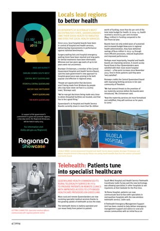 4 | 2014
Telehealth: Patients tune
into specialist healthcare
QUEENSLAND HEALTH COMMENCED ITS
RURAL TELEHEALTH SERVICE IN 2013
TO PROVIDE PATIENTS IN REMOTE CLINICS
WITH IMPROVED ACCESS TO CITY-BASED
HEALTHCARE PROVIDERS VIA VIDEO LINK.
More rural and remote Queenslanders are now
receiving specialist medical services thanks to
the growing uptake of telehealth across the state.
The telehealth device is battery-operated and
can move freely from patient to patient.
South West Hospital and Health Service Telehealth
Coordinator Jodie Turvey said the new technology
was allowing specialists in other hospitals to see
inpatients at their bedside for the first time.
‘At Roma Hospital, patients can now
communicate face-to-face with specialists in
metropolitan hospitals with the new wireless
telehealth service,’ Jodie said.
A Telehealth Emergency Management Support
Unit has been created to help deliver emergency
management support and advice to rural and
remote communities with an initial focus on
Locals lead regions
to better health
AS RESIDENTS OF AUSTRALIA’S MOST
DECENTRALISED STATE, QUEENSLANDERS
OWE THEIR GOOD HEALTH TO TARGETED
AND EFFECTIVE LOCAL HEALTH SERVICES.
Since 2012, local hospital boards have been
in control of hospital and health services,
delivering big improvements in performance
against national benchmarks.
Surgery waiting lists and hospital emergency
waiting times have been slashed and long waits
for dental treatments have been eliminated.
Whereas just two years ago waits of up to ten
years were not uncommon.
Bronwyn Christensen, a member of the Central
Queensland Hospital and Health Service Board,
said the state government’s new approach to
hospital governance was proving to be both
popular and effective in regional areas.
‘People are appreciative that decisions
aren’t being made from Brisbane by people
who may have never set foot in a country
town,’ Bronwyn said.
‘We’ve now got decisions being made very close
to where [hospital] facilities are located, and that
has to be a good thing.’
Queensland’s 16 Hospital and Health Service
Boards currently share in more than $11 billion
worth of funding; more than 80 per cent of the
total state budget for health. In 2014–15, health
received a record 6.4 per cent increase
($942 million) in funding compared to the
last financial year.
Boards have not only ended years of sustained
and increased budget blow-outs in regional
health administration, they have delivered
savings of $100 million in 2013–14 through
more efficient processes, reduced duplication
and improved performance.
Perhaps most importantly, hospital and health
boards are improving services. A recent survey
found three-in-four Queenslanders were
satisfied with their most recent hospital
contact – a five-point increase since November
2013. One-in-three patients said they were
‘very satisfied’.
Bronwyn credits the Central Queensland board
with improving birthing services in her own
community of Theodore.
‘We had several threats to the provision of
our maternity services before the boards were
introduced,’ Ms Christensen said.
‘Now the maternity services are more formalised
and solidified, they will continue on for years
to come.’
LOCALLY MADE: Central Queensland Hospital and Health Service Board member Bronwyn Christensen and
Biloela Hospital Director of Nursing Joy Pitman are seeing health benefits flow from the creation of hospital
and health boards
GETTING CONNECTED: Specialist medical officers
communicate with regional patients online
In support of the government’s
commitment to grow and promote regions,
a two-day event, the RegionsQ Showcase,
will be held in early 2015.
For information visit
dsdip.qld.gov.au/RegionsQ
WIDE BAY-BURNETT
DARLING DOWNS SOUTH WEST
CENTRAL WEST QUEENSLAND
FITZROY & CENTRALQUEENSLAND
MACKAY ISAACWHITSUNDAY
NORTH QUEENSLAND
FAR NORTH QUEENSLAND
 