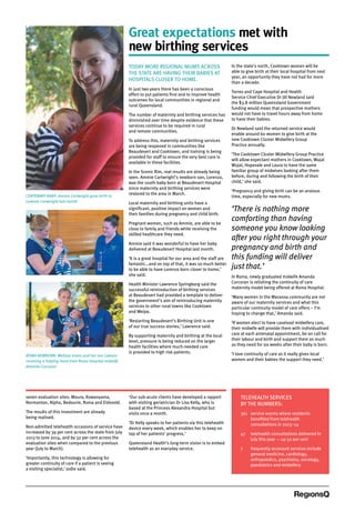 ROMA NEWBORN: Melissa Green and her son Lawson
receiving a helping hand from Roma Hospital midwife
Amanda Corcoran
CENTENARY BABY: Ammie Cartwright gave birth to
Lorenzo Cartwright last month
TELEHEALTH SERVICES
BY THE NUMBERS:
361	service events where residents
benefited from telehealth
consultations in 2013–14
47	telehealth consultations delivered in
July this year — up 52 per cent
7	frequently accessed services include
general medicine, cardiology,
orthopaedics, psychiatry, oncology,
paediatrics and midwifery
Great expectations met with
new birthing services
TODAY MORE REGIONAL MUMS ACROSS
THE STATE ARE HAVING THEIR BABIES AT
HOSPITALS CLOSER TO HOME.
In just two years there has been a conscious
effort to put patients first and to improve health
outcomes for local communities in regional and
rural Queensland.
The number of maternity and birthing services has
diminished over time despite evidence that these
services continue to be required in rural
and remote communities.
To address this, maternity and birthing services
are being reopened in communities like
Beaudesert and Cooktown; and training is being
provided for staff to ensure the very best care is
available in these facilities.
In the Scenic Rim, real results are already being
seen. Ammie Cartwright’s newborn son, Lorenzo,
was the 100th baby born at Beaudesert Hospital
since maternity and birthing services were
restored to the area in March.
Local maternity and birthing units have a
significant, positive impact on women and
their families during pregnancy and child birth.
Pregnant women, such as Ammie, are able to be
close to family and friends while receiving the
skilled healthcare they need.
Ammie said it was wonderful to have her baby
delivered at Beaudesert Hospital last month.
‘It is a great hospital for our area and the staff are
fantastic…and on top of that, it was so much better
to be able to have Lorenzo born closer to home,’
she said.
Health Minister Lawrence Springborg said the
successful reintroduction of birthing services
at Beaudesert had provided a template to deliver
the government’s aim of reintroducing maternity
services to other rural towns like Cooktown
and Weipa.
‘Restarting Beaudesert’s Birthing Unit is one
of our true success stories,’ Lawrence said.
By supporting maternity and birthing at the local
level, pressure is being reduced on the larger
health facilities where much-needed care
is provided to high risk patients.
In the state’s north, Cooktown women will be
able to give birth at their local hospital from next
year, an opportunity they have not had for more
than a decade.
Torres and Cape Hospital and Health
Service Chief Executive Dr Jill Newland said
the $3.8 million Queensland Government
funding would mean that prospective mothers
would not have to travel hours away from home
to have their babies.
Dr Newland said the returned service would
enable around 60 women to give birth at the
new Cooktown Cluster Midwifery Group
Practice annually.
‘The Cooktown Cluster Midwifery Group Practice
will allow expectant mothers in Cooktown, Wujal
Wujal, Hopevale and Laura to have the same
familiar group of midwives looking after them
before, during and following the birth of their
child,’ she said.
‘Pregnancy and giving birth can be an anxious
time, especially for new mums.
‘There is nothing more
comforting than having
someone you know looking
after you right through your
pregnancy and birth and
this funding will deliver
just that.’
In Roma, newly graduated midwife Amanda
Corcoran is relishing the continuity of care
maternity model being offered at Roma Hospital.
‘Many women in the Maranoa community are not
aware of our maternity services and what this
particular continuity model of care offers – I’m
hoping to change that,’ Amanda said.
‘If women elect to have caseload midwifery care,
their midwife will provide them with individualised
care at each antenatal appointment, be on call for
their labour and birth and support them as much
as they need for six weeks after their baby is born.
‘I love continuity of care as it really gives local
women and their babies the support they need.’
seven evaluation sites: Moura, Kowanyama,
Normanton, Alpha, Bedourie, Roma and Eidsvold.
The results of this investment are already
being realised.
Non-admitted telehealth occasions of service have
increased by 39 per cent across the state from July
2013 to June 2014, and by 32 per cent across the
evaluation sites when compared to the previous
year (July to March).
‘Importantly, this technology is allowing for
greater continuity of care if a patient is seeing
a visiting specialist,’ Jodie said.
‘Our sub-acute clients have developed a rapport
with visiting geriatrician Dr Lisa Kelly, who is
based at the Princess Alexandra Hospital but
visits once a month.
‘Dr Kelly speaks to her patients via this telehealth
device every week, which enables her to keep on
top of her patients’ progress.’
Queensland Health’s long-term vision is to embed
telehealth as an everyday service.
 