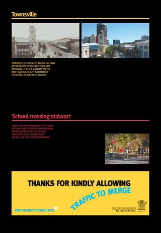 Townsvillethenandnow
TOWNSVILLE IS LOCATED ABOUT HALFWAY
BETWEEN THE TIP OF CAPE YORK AND
BRISBANE. IT IS THE GATEWAY TO THE
WEST AND JUST EIGHT KILOMETRES
OFFSHORE, IS MAGNETIC ISLAND.
At the heart of the city stands Castle Hill, a
heritage-listed isolated pinkgranite monolith
that sits 286 metres above sea level.
Traditional owners, the Bindal and Wulgurukaba
peoples, are the first known people to have lived
in the Townsville area.
Captain James Cookmentioned the region in 1770.
The new city ofTownsville was formed in 2008,
when the city councils ofTownsville and
Thuringowa were amalgamated.
Today the city is a major service centre and a
main centre for government administration outside
Brisbane. Regional health services are provided by
the Townsville Hospital.
There are a number of research institutions such
as James CookUniversity which services 15 000
students, the Australian Institute of Marine Science,
and the Great Barrier Reef Marine ParkAuthority. The
Australian Defence Force community of approximately
15 000 personnel also influences the local economy.
As part of this year’s state budget, the
Townsville region will benefit from $41.2 million
towards the Townsville Hospital Expansion and
$10.4 million to complete the Townsville Medium
Secure Rehabilitation Unit.
Medical research is also receiving a boost with
$14.3 million provided towards the establishment
of the Australian Institute ofTropical Health and
Medicine at James CookUniversity.
Just last month, a Priority Development Area for
the Townsville City Waterfront was declared by the
Department ofState Development, Infrastructure and
Planning, paving the way for the transformation of
97.2 hectares ofTownsville’s outer CBD.
Boardwalks, a pedestrian footbridge, parkland,
entertainment and dining strips are just some
of the suggestions that are being considered
to revitalise waterfront land around Ross Creek
in Townsville.
Schoolcrossingstalwart keeping our kids safe
COME RAIN OR SHINE, WIND OR STORM,
NOTHING HAS STOPPED SHARON BYRNE
FROM SUPERVISING THE SCHOOL
CROSSING AT KILLARNEY STATE
SCHOOL ON THE SOUTHERN DOWNS.
Sharon joined the school crossing supervisor
scheme during the year of its inception and
hasn’t looked back.
‘Originally I took the job as a way to get a bit
of extra money to pay for my kids’ after school
activities, but now it’s become a way of life,’
Sharon said.
‘I love being outside and being out of the house.’
This year marks the 30th anniversary of the
Department of Transport and Main Roads’
introduction of the school crossing supervisor
road safety initiative.
After 30 years spent ensuring the safety of
Killarney State School students, there’s one
key message Sharon is hoping to instil in
every single one of them.
‘Always use the crossing, whether it’s
supervised or not, people look out for
kids more around crossings.’
She also notes that pedestrian crossings locations
are chosen for a reason, so motorists have a clear
view and can stop in time when necessary.
‘And kids need to stay on the footpath and off
the road. It might be a nice open space, but
there’s no need to tempt fate.’
Stock photo
Authorised by the Queensland Government, George Street, Brisbane. September 2014.
 
