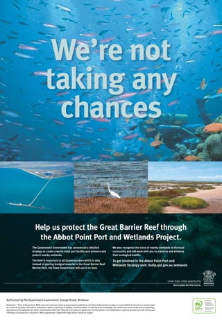 Help us protect the Great Barrier Reef through
the Abbot Point Port and Wetlands Project.
We’re not
taking any
chances
The Queensland Government has announced a detailed
strategy to create a world-class port facility and enhance and
protect nearby wetlands.
The Reef is important to all Queenslanders which is why
instead of placing dredged material in the Great Barrier Reef
Marine Park, the State Government will use it on land.
We also recognise the value of nearby wetlands to the local
community and will work with you to preserve and enhance
their ecological health.
To get involved in the Abbot Point Port and
Wetlands Strategy visit: dsdip.qld.gov.au/wetlands
Authorised by the Queensland Government, George Street, Brisbane.
Disclaimer: ©
State of Queensland. While every care has been taken in preparing this publication, the State of Queensland accepts no responsibility for decisions or actions taken
as a result of any data, information, statement or advice, expressed or implied, contained within. To the best of our knowledge, the content was correct at the time of publishing.
Any references to legislation are not an interpretation of the law. They are to be used as a guide only. The information in this publication is general and does not take into account
individual circumstances or situations. Where appropriate, independent legal advice should be sought.
 