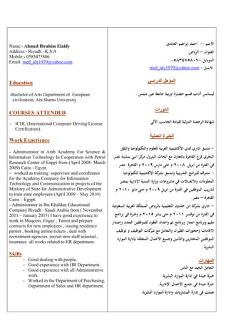 Name:- Ahmed Ibrahim Elaidy
Address:- Riyadh –K.S.A
Mobile:- 0583475806
Email: med_idy1979@yahoo.com
Education
-Bachelor of Arts Department of European
civilization, Ain Shams University
COURSES ATTENDED
- ICDL (International Computer Driving License
Certification).
Work Experience
- Administrator in Arab Academy For Science &
Information Technology In Cooperation with Petrol
Research Center of Enppi from (April 2008- March
2009) Cairo - Egypt.
- worked as training supervisor and coordinator
for the Academy Company for Information
Technology and Communication in projects of the
Ministry of State for Administrative Development
to train state employees (April 2009 – May 2010)
Cairo – Egypt.
- Administrator in Ibn Khaldun Educational
Company Riyadh –Saudi Arabia from ( November
2011 – January 2015) I have good experience to
work in Muqeem, Engaz , Tamm and prepare
contracts for new employees , issuing residence
permit , booking airline tickets , deal with
recruitment agencies, recruit new staff selected ,
insurance all works related to HR department.
Skills
- Good dealing with people.
- Good experience with HR Department.
- Good experience with all Administrative
work.
- Worked in the Department of Purchasing,
Department of Sales and HR department.
‫االسم‬:-‫العايدي‬ ‫إبراهيم‬ ‫احمد‬
:‫العنوان‬-‫الرياض‬
:‫الموبايل‬-0583475806
med_idy1979@yahoo.com -:‫االيميل‬
‫الدراسي‬ ‫المؤهل‬
‫ح‬ ‫قسم‬ ‫آداب‬ ‫ليسانس‬‫ض‬‫شمس‬ ‫عين‬ ‫جامعة‬ ‫بية‬‫ر‬‫او‬ ‫ارة‬.
‫الدورات‬
‫الحاسب‬ ‫لقيادة‬ ‫الدولية‬ ‫الرخصة‬ ‫شهادة‬‫اآللي‬.
‫العملية‬ ‫الخبرة‬
-‫اداري‬ ‫منسق‬‫و‬ ‫والتكنولوحيا‬ ‫للعلوم‬ ‫العربية‬ ‫االكاديمية‬ ‫لدي‬‫النقل‬
‫انبي‬ ‫كز‬‫مر‬ ‫البترول‬ ‫أبحاث‬ ‫مع‬ ‫بالتعاون‬ ‫القاهرة‬ ‫فرع‬ ‫البحري‬‫نصر‬ ‫بمدينة‬
‫ابريل‬ ‫من‬ ‫الفترة‬ ‫في‬2008‫م‬‫مارس‬ ‫حتى‬2009‫م‬‫مصر‬ ‫القاهرة‬.
-‫ومنسق‬ ‫التدريبية‬ ‫للبرامج‬ ‫مشرف‬‫ب‬‫االكاد‬ ‫كة‬‫شر‬‫لتكن‬ ‫يمية‬‫ولوجيا‬
‫بم‬ ‫اإلدارية‬ ‫التنمية‬ ‫وزارة‬ ‫مشروعات‬ ‫في‬ ‫واالتصاالت‬ ‫المعلومات‬‫صر‬
‫ابريل‬ ‫من‬ ‫الفترة‬ ‫في‬ ‫الموظفين‬ ‫لتدريب‬2009‫مايو‬ ‫حتى‬ ‫م‬2010‫م‬
‫القاهرة‬–.‫مصر‬
-‫العرب‬ ‫المملكة‬ ‫بالرياض‬ ‫التعليمية‬ ‫خلدون‬ ‫ابن‬ ‫كة‬‫بشر‬ ‫اداري‬‫السع‬ ‫ية‬‫ودية‬
‫نوفمبر‬ ‫من‬ ‫الفترة‬ ‫في‬2011‫يناير‬ ‫حتى‬ ‫م‬2015‫م‬‫و‬‫خبرة‬‫في‬‫نامج‬‫ر‬‫ب‬
‫نامج‬‫ر‬‫وب‬ ‫مقيم‬‫نامج‬‫ر‬‫وب‬ ‫انجاز‬‫تم‬‫الجد‬ ‫للموظفين‬ ‫العقود‬ ‫واعداد‬‫د‬‫وإصدار‬
‫ان‬‫ر‬‫الطي‬ ‫ات‬‫ز‬‫وحجو‬ ‫االقامات‬‫تو‬ ‫و‬ ‫التوظيف‬ ‫كات‬‫شر‬ ‫مع‬ ‫والتعامل‬‫ظيف‬
‫المختارين‬ ‫الموظفين‬‫والتأمين‬‫وجميع‬‫االعمال‬‫المتعلقة‬‫بإدار‬‫الموارد‬ ‫ة‬
‫البشرية‬.
‫المهارات‬
‫الناس‬ ‫مع‬ ‫الجيد‬ ‫التعامل‬
.‫البشرية‬ ‫الموارد‬ ‫إدارة‬ ‫في‬ ‫جيدة‬ ‫خبرة‬
.‫ية‬‫ر‬‫اإلدا‬ ‫االعمال‬ ‫جميع‬ ‫في‬ ‫جيدة‬ ‫خبرة‬
‫يات‬‫ر‬‫المشت‬ ‫إدارة‬ ‫في‬ ‫عملت‬‫البشرية‬ ‫الموارد‬ ‫وإدارة‬.
 