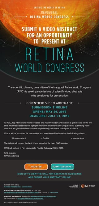 INAUGURAL
RETINA WORLD CONGRESS
UNITING THE WORLD OF RETINA
SUBMIT A VIDEO ABSTRACT
FOR AN OPPORTUNITY
TO PRESENT AT
The scientific planning committee of the inaugural Retina World Congress
(RWC) is seeking submissions of scientific video abstracts
to be considered for presentation.
At RWC, top international retina societies and industry leaders will unite on a global scale for the first
time. Multimedia sessions will highlight innovative techniques and unique cases. Submitting video
abstracts will give attendees a chance at presenting before this prestigious audience.
Videos will be submitted for peer review, and selection will be based on the following criteria:
•	 Unique content •	 Quality •	 Interest level
The judges will present the best videos as part of the main RWC session.
RWC will be held in Fort Lauderdale, Florida, February 23-26, 2017.
Kind regards,
RWC Leadership
REGISTER SUBMIT ABSTRACT
SIGN UP TO VIEW THE CALL FOR ABSTRACTS GUIDELINES
AND SUBMIT YOUR ABSTRACT ONLINE
EVENT
POWERED BY
MANAGE YOUR EMAIL
MANAGE PREFERENCES / UNSUBSCRIBE
FOR ABSTRACT SUBMISSIONS SUPPORT, PLEASE VISIT
RETINAWORLDCONGRESS.ORG/NEWS-AND-EVENTS OR CALL US AT 619-535-3490
FOR MORE INFORMATION PLEASE VISIT WWW.RETINAWORLDCONGRESS.ORG
OR CONTACT US AT INFO@RETINAWORLDCONGRESS.ORG.
415 LAUREL STREET / #508 / SAN DIEGO, CA 92101
SCIENTIFIC VIDEO ABSTRACT
SUBMISSION TIMELINE
OPENS: MAY 20, 2016
DEADLINE: JULY 31, 2016
 