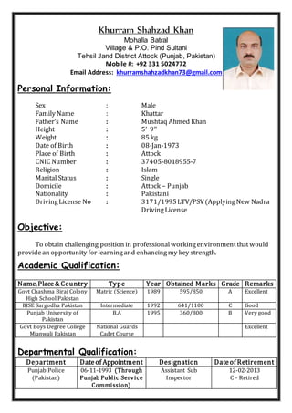 Khurram Shahzad Khan
Mohalla Batral
Village & P.O. Pind Sultani
Tehsil Jand District Attock (Punjab, Pakistan)
Mobile #: +92 331 5024772
Email Address: khurramshahzadkhan73@gmail.com
Personal Information:
Sex : Male
Family Name : Khattar
Father’s Name : Mushtaq Ahmed Khan
Height : 5’ 9’’
Weight : 85 kg
Date of Birth : 08-Jan-1973
Place of Birth : Attock
CNIC Number : 37405-8018955-7
Religion : Islam
Marital Status : Single
Domicile : Attock – Punjab
Nationality : Pakistani
DrivingLicense No : 3171/1995LTV/PSV(ApplyingNew Nadra
DrivingLicense
Objective:
To obtain challenging position in professionalworkingenvironmentthatwould
providean opportunity for learningand enhancingmy key strength.
Academic Qualification:
Name,Place & Country Type Year Obtained Marks Grade Remarks
Govt Chashma Biraj Colony
High School Pakistan
Matric (Science) 1989 595/850 A Excellent
BISE Sargodha Pakistan Intermediate 1992 641/1100 C Good
Punjab University of
Pakistan
B.A 1995 360/800 B Very good
Govt Boys Degree College
Mianwali Pakistan
National Guards
Cadet Course
Excellent
Departmental Qualification:
Department Dateof Appointment Designation Dateof Retirement
Punjab Police
(Pakistan)
06-11-1993 (Through
Punjab Public Service
Commission)
Assistant Sub
Inspector
12-02-2013
C - Retired
 