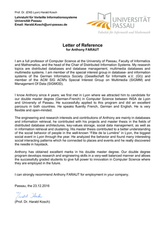 Letter of Reference
for Anthony FARAUT
I am a full professor of Computer Science at the University of Passau, Faculty of Informatics
and Mathematics, and the head of the Chair of Distributed Information Systems. My research
topics are distributed databases and database management, multimedia databases and
multimedia systems. I am member of the special interest group in database- and information
systems of the German Informatics Society (Gesellschaft für Informatik e.V. (GI)) and
member of the ACM SIG ACM's Special Interest Group on Multimedia (SIGMM) and
Management Of Data (SIGMOD).
I know Anthony since 4 years; we first met in Lyon where we attracted him to candidate for
our double master degree (German-French) in Computer Science between INSA de Lyon
and University of Passau. He successfully applied to this program and did an excellent
parcours in both countries. He speaks fluently French, German and English. He is very
flexible and open-minded.
The engineering and research interests and contributions of Anthony are mainly in databases
and information retrieval, he contributed with his projects and master thesis in the fields of
distributed database architectures, key-values storage, social data management, as well as
in information retrieval and clustering. His master thesis contributed to a better understanding
of the social behavior of people in the well-known “Fête de la Lumière” in Lyon, the biggest
social event in Lyon through the year. He analyzed the behavior and found many interesting
social interacting patterns which he connected to places and events and he really discovered
the needle in haystack.
Anthony has obtained excellent marks in his double master degree. Our double degree
program develops research and engineering skills in a very-well balanced manner and allows
the successfully graded students to give full power to innovation in Computer Science where
they are employed in the future.
I can strongly recommend Anthony FARAUT for employment in your company.
Passau, the 23.12.2016
(Prof. Dr. Harald Kosch)
Prof. Dr. (ENS Lyon) Harald Kosch
Lehrstuhl für Verteilte Informationssysteme
Universität Passau
Email: Harald.Kosch@uni-passau.de
 