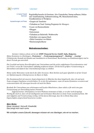 Lebenslauf Vorname(n) Nachname(n)
Seit fast 3 Jahren arbeite ich bei der BMW Financial Service GmbH, Sofia, Bulgarien.
Meine Kenntnisse in Abteilungen „Postretoure“, „Forderungsmanagement“, „Banking“, „Leasing“
(Telefonischer Kontakt mit Kunden und Autohäusern in Deutschland; Bearbeitung von Kundenanträgen) sind in
dieser Periode gut entwickelt.
Die Loyalität und meine Zuverlässigkeit zum Unternehmen und die präzis aufgebauten Prozesskenntnisse sind
ein Vorteil, wovon Ihr Unternehmen zukünftig profitieren könnte. Ich bin bereit größere Verantwortung zu
übernehmen und dadurch das Unternehmensprestige zu erhöhen.
Meine starke Motivation wurde durch die Jahre bewiesen. Mein Streben nach guter Qualität ist oft der Grund
zur Optimierung des Arbeitsprozesses im Buero in Sofia.
Die Zusammenarbeit mit unseren Ansprechspartnern in München hat dazu beigebracht, dass ich und mein
Team extragute Ergebnisse erreicht haben. Es ist die Zeit gekommen, wann ich meine Kenntnisse erweitern und
weiterentwickeln will, deswegen bewerbe ich mich bei Ihnen.
Bestände Ihr Unternehmen aus arbeitsamen und loyalen Mitarbeitern, dann würde es für mich eine gute
Voraussetzung zur Entwicklung meines Potentials.
Aufgrund meines Arbeitsplatzes ist mein Wohnsitz momentan in Sofia, er ist aber nicht festgelegt.
Wichtig für mich ist, dass ich mit intelligenten und strebsamen Menschen in einem Team zusammenarbeite. Mir
sind Aufgaben und Verantwortung wichtig, ich bin davon überzeugt, dass Sie in Ihrem Haus diese
Eigenschaften entsprechend honorieren werden.
Mein Motto:
Klarer Verstand, Vernunft, Kreativität.
Das bringt mich nach vorne.
Wir schöpfen unsere Zukunft, deswegen müssen wir uns überlegen, wie wir es machen.
© Europäische Union, 2002-2013 | http://europass.cedefop.europa.eu Seite 3 / 3
In meiner Freizeit
Seminare
Auszeichnungen und Preise
Hobby
Regelmäßig besuche ich Seminare über Finanzkultur, Startup aufbauen, Online-
und Emailmarketing, Selbstentwicklung, PR, Menschenmotivation,
Grundkenntnisse in Wordpress
▪Zeugnis als Teamleiter
▪Teilnahme an Track Training Programm für Menagers
▪Lesen von Businessbücher
▪Bloggen
▪Schwimmen
▪Teilnahme an Beletristik- Wettbewerbe
▪Schreiben vom eigenen Buch
▪ Dritte Generation von Malern
▪Businessenglischkurse
Motivationsschreiben:
 