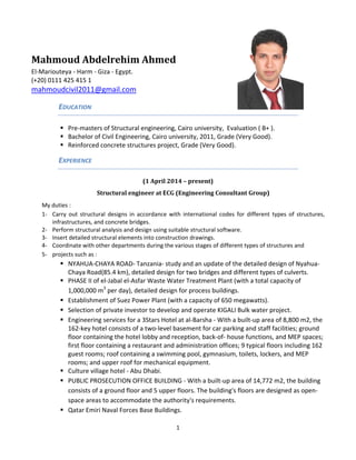 Mahmoud Abdelrehim Ahmed
El-Mariouteya - Harm - Giza - Egypt.
(+20) 0111 425 415 1
mahmoudcivil2011@gmail.com
EDUCATION
 Pre-masters of Structural engineering, Cairo university, Evaluation ( B+ ).
 Bachelor of Civil Engineering, Cairo university, 2011, Grade (Very Good).
 Reinforced concrete structures project, Grade (Very Good).
EXPERIENCE
(1 April 2014 – present)
Structural engineer at ECG (Engineering Consultant Group)
My duties :
1- Carry out structural designs in accordance with international codes for different types of structures,
infrastructures, and concrete bridges.
2- Perform structural analysis and design using suitable structural software.
3- Insert detailed structural elements into construction drawings.
4- Coordinate with other departments during the various stages of different types of structures and
5- projects such as :
 NYAHUA-CHAYA ROAD- Tanzania- study and an update of the detailed design of Nyahua-
Chaya Road(85.4 km), detailed design for two bridges and different types of culverts.
 PHASE II of el-Jabal el-Asfar Waste Water Treatment Plant (with a total capacity of
1,000,000 m3
per day), detailed design for process buildings.
 Establishment of Suez Power Plant (with a capacity of 650 megawatts).
 Selection of private investor to develop and operate KIGALI Bulk water project.
 Engineering services for a 3Stars Hotel at al-Barsha - With a built-up area of 8,800 m2, the
162-key hotel consists of a two-level basement for car parking and staff facilities; ground
floor containing the hotel lobby and reception, back-of- house functions, and MEP spaces;
first floor containing a restaurant and administration offices; 9 typical floors including 162
guest rooms; roof containing a swimming pool, gymnasium, toilets, lockers, and MEP
rooms; and upper roof for mechanical equipment.
 Culture village hotel - Abu Dhabi.
 PUBLIC PROSECUTION OFFICE BUILDING - With a built-up area of 14,772 m2, the building
consists of a ground floor and 5 upper floors. The building's floors are designed as open-
space areas to accommodate the authority's requirements.
 Qatar Emiri Naval Forces Base Buildings.
1
 