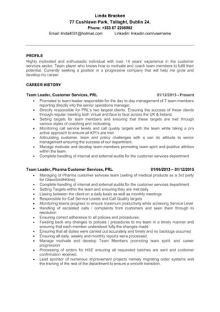 Linda Bracken
77 Cushlawn Park, Tallaght, Dublin 24.
Phone: +353 87 2208982
Email: linda4031@hotmail.com Linkedin: linkedin.com/username
PROFILE
Highly motivated and enthusiastic individual with over 14 years’ experience in the customer
services sector. Team player who knows how to motivate and coach team members to fulfil their
potential. Currently seeking a position in a progressive company that will help me grow and
develop my career.
CAREER HISTORY
Team Leader, Customer Services, PRL 01/12/2015 - Present
 Promoted to team leader responsible for the day to day management of 7 team members
reporting directly into the senior operations manager.
 Directly responsible for PRL’s two largest clients. Ensuring the success of these clients
through regular meeting both virtual and face to face across the UK & Ireland.
 Setting targets for team members and ensuring that these targets are met through
various styles of coaching and motivating.
 Monitoring call service levels and call quality targets with the team while taking a pro
active approach to ensure all KPI’s are met.
 Articulating customer, team and policy challenges with a can do attitude to senior
management ensuring the success of our department.
 Manage motivate and develop team members promoting team spirit and positive attrition
within the team.
 Complete handling of internal and external audits for the customer services department
Team Leader, Pharma Customer Services, PRL 01/06/2013 – 01/12/2015
 Managing of Pharma customer services team (selling of medical products as a 3rd party
for GlaxoSmithKline)
 Complete handling of internal and external audits for the customer services department
 Setting Targets within the team and ensuring they are met daily
 Liasing between the client on a daily basis as well as monthly meetings
 Responsible for Call Service Levels and Call Quality targets
 Monitoring teams progress to ensure maximum productivity while achieving Service Level
 Handling of escalated calls / complaints from customers and seen them through to
resolution
 Ensuring correct adherence to all policies and procedures.
 Feeding back any changes to policies / procedures to my team in a timely manner and
ensuring that each member understood fully the changes made
 Ensuring that all duties were carried out accurately and timely and no backlogs occurred
 Ensuring all daily, weekly and monthly reports were processed
 Manage motivate and develop Team Members promoting team spirit, and career
progression
 Processing of orders for HSE ensuring all requested batches are sent and customer
confirmation received.
 Lead sponsor of numerous improvement projects namely migrating order systems and
the training of the rest of the department to ensure a smooth transition.
 