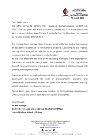 Student Governance and Leadership Development Department
Postal Address: Private Bag X54001, Durban 4000
Tel: +27 (0) 31 260 2970
Email: mhlongom10@ukzn.ac.za
16 March 2016
Dear Sir/Madam
This letter serves to confirm that Takudzwa Bvunzawabaya, Student no:
213573558 (3rd year: BSS: Political Science, Media and Cultural studies) is the
Vice president of Zimbabwe Student Society (ZimSoc) that has been recognized
by Howard College SRC for 2016.
The organizations’ primary objectives are social upliftment and enhancement
of academic excellence for International students. According to our records,
the organization organizes debates, social programs and academic upliftment
programs that are impactful and well attended.
As the Vice president and one of the founding members of the organization,
Takudzwa successfully strengthened the membership of the organization
through rigorous recruitment programs and also bridging social networks with
other student organizations.
Takudzwa exhibits strong leadership qualities and has a passion for youth and
community development. His level of professionalism, discipline and
commitment are attributes that set him apart from the rest of his peers. Working
with him has been an absolute pleasure.
Please kindly assist him in any way possible. As his leadership development
Officer, I have the utmost confidence in his skills and abilities.
Kind Regards
Mr. M.B Mhlongo
Student Governance and Leadership Development Officer
Howard College & Medical School
 